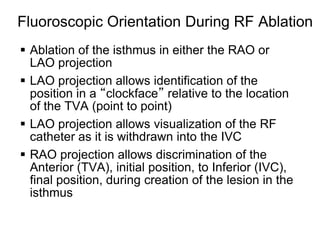 Fluoroscopic Orientation During RF Ablation
  Ablation of the isthmus in either the RAO or
   LAO projection
  LAO projection allows identification of the
   position in a “clockface” relative to the location
   of the TVA (point to point)
  LAO projection allows visualization of the RF
   catheter as it is withdrawn into the IVC
  RAO projection allows discrimination of the
   Anterior (TVA), initial position, to Inferior (IVC),
   final position, during creation of the lesion in the
   isthmus

39
 