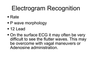 Electrogram Recognition
     Rate
     P wave morphology
     12 Lead
     On the surface ECG it may often be very
      difficult to see the flutter waves. This may
      be overcome with vagal maneuvers or
      Adenosine administration.



8
 