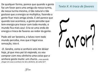 De qualquer forma, parece que quando a gente faz um favor para uma amiga da nossa turma, da nossa turma mesmo, é tão natural e tão gostoso que a energia se multiplica, fazendo a gente ficar mais amiga ainda. E até parece que quando isso acontece, a gente percebe que tem energia pra trocar com todo mundo, o mundo fica mais azul. Cria-se uma onda de energia e troca de favores ao redor da gente. Pode até ser besteira, e talvez nem todo mundo perceba, mas que é legal essa sensação, isto é. D. Sandra, como a senhora veio me deixar hoje, já que meu pai tá viajando, eu vou comprar com meu dinheiro uma coisa que a senhora gosta muito: um churro... mas quando chegar em casa a senhora me dá o dinheiro, de volta tá!? Fim Texto X: A troca de favores 