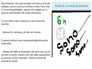 Texto X: A troca de favores Geralmente, meu pai sempre me leva e traz do colégio, assim como as minhas irmãs. Para nós é uma tranqüilidade, apesar do colégio ser a poucos quarteirões de onde moramos. É uma rotina que começa às seis horas da manhã: - Vamos lá, meninas, já são seis horas.  E quase sempre vem acompanhada de outro chamado: - Vamos lá! Não se levantem de uma vez, eu já ensinei a vocês, é para virar de lado, posicionar as pernas e ficar sentada. Tomem conta da coluna de vocês.   1 