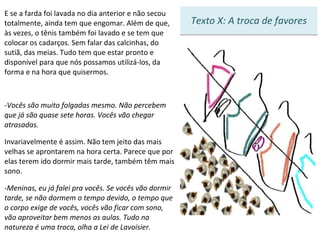 E se a farda foi lavada no dia anterior e não secou totalmente, ainda tem que engomar. Além de que, às vezes, o tênis também foi lavado e se tem que colocar os cadarços. Sem falar das calcinhas, do sutiã, das meias. Tudo tem que estar pronto e disponível para que nós possamos utilizá-los, da forma e na hora que quisermos.  Vocês são muito folgadas mesmo. Não percebem que já são quase sete horas. Vocês vão chegar atrasadas. Invariavelmente é assim. Não tem jeito das mais velhas se aprontarem na hora certa. Parece que por elas terem ido dormir mais tarde, também têm mais sono.  Meninas, eu já falei pra vocês. Se vocês vão dormir tarde, se não dormem o tempo devido, o tempo que o corpo exige de vocês, vocês vão ficar com sono, vão aproveitar bem menos as aulas. Tudo na natureza é uma troca, olha a Lei de Lavoisier.    3 Texto X: A troca de favores 