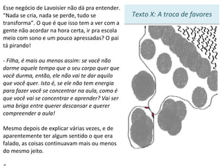 Esse negócio de Lavoisier não dá pra entender. “Nada se cria, nada se perde, tudo se transforma”. O que é que isso tem a ver com a gente não acordar na hora certa, ir pra escola meio com sono e um pouco apressadas? O pai tá pirando! - Filha, é mais ou menos assim: se você não dorme aquele tempo que o seu corpo quer que você durma, então, ele não vai te dar aquilo que você quer. Isto é, se ele não tem energia para fazer você se concentrar na aula, como é que você vai se concentrar e aprender? Vai ser uma briga entre querer descansar e querer compreender a aula! Mesmo depois de explicar várias vezes, e de aparentemente ter algum sentido o que era falado, as coisas continuavam mais ou menos do mesmo jeito.    4 Texto X: A troca de favores 