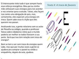 O interessante nisto tudo é que sempre havia esse esforço energético. Meu pai ou minha mãe utilizavam suas energias para nos acordar e nos orientar para o estudo. Talvez, eles façam isso como uma obrigação de pais, mas, certamente, eles esperam uma energia em troca. Quem sabe essa é a lição que eles querem nos passar. Analisando isso, a gente relaciona com as aulas de filosofia no colégio, quando o professor falava sobre cidadania e dizia que o mundo poderia ser melhor se todos fizessem a sua parte. Será que isso tem relação com troca de energia? Bom se tem a ver com troca de energias quem sabe, mas que por muitas vezes a gente se ajudava pra comprar o pastel ou então a empadinha, depois da aula, ajudava.    5 Texto X: A troca de favores 