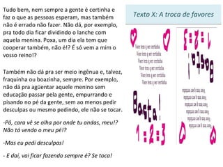 Tudo bem, nem sempre a gente é certinha e faz o que as pessoas esperam, mas também não é errado não fazer. Não dá, por exemplo, pra todo dia ficar dividindo o lanche com aquela menina. Poxa, um dia ela tem que cooperar também, não é!? É só vem a mim o vosso reino!? Também não dá pra ser meio ingênua e, talvez, fraquinha ou boazinha, sempre. Por exemplo, não dá pra agüentar aquele menino sem educação passar pela gente, empurrando e pisando no pé da gente, sem ao menos pedir desculpas ou mesmo pedindo, ele não se tocar. Pô, cara vê se olha por onde tu andas, meu!? Não tá vendo o meu pé!? Mas eu pedi desculpas! -  E daí, vai ficar fazendo sempre é? Se toca! 7 Texto X: A troca de favores 