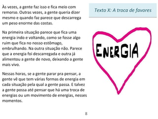 Às vezes, a gente faz isso e fica meio com remorso. Outras vezes, a gente queria dizer mesmo e quando faz parece que descarrega um peso enorme das costas.  Na primeira situação parece que fica uma energia indo e voltando, como se fosse algo ruim que fica no nosso estômago, embrulhando. Na outra situação não. Parece que a energia foi descarregada e outra já alimentou a gente de novo, deixando a gente mais vivo.  Nessas horas, se a gente parar pra pensar, a gente vê que tem várias formas de energia em cada situação pela qual a gente passa. E talvez a gente possa até pensar que há uma troca de energias ou um movimento de energias, nesses momentos. 8 Texto X: A troca de favores 
