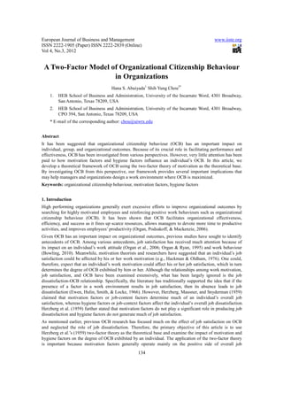 European Journal of Business and Management                                                      www.iiste.org
ISSN 2222-1905 (Paper) ISSN 2222-2839 (Online)
Vol 4, No.3, 2012


 A Two-Factor Model of Organizational Citizenship Behaviour
                     in Organizations
                                       Hana S. Abuiyada1 Shih Yung Chou2*
    1.   HEB School of Business and Administration, University of the Incarnate Word, 4301 Broadway,
         San Antonio, Texas 78209, USA
    2.   HEB School of Business and Administration, University of the Incarnate Word, 4301 Broadway,
         CPO 394, San Antonio, Texas 78209, USA
    * E-mail of the corresponding author: chou@uiwtx.edu


Abstract
It has been suggested that organizational citizenship behaviour (OCB) has an important impact on
individual, group, and organizational outcomes. Because of its crucial role in facilitating performance and
effectiveness, OCB has been investigated from various perspectives. However, very little attention has been
paid to how motivation factors and hygiene factors influence an individual’s OCB. In this article, we
develop a theoretical framework of OCB using the two-factor theory of motivation as the theoretical base.
By investigating OCB from this perspective, our framework provides several important implications that
may help managers and organizations design a work environment where OCB is maximized.
Keywords: organizational citizenship behaviour, motivation factors, hygiene factors


1. Introduction
High performing organizations generally exert excessive efforts to improve organizational outcomes by
searching for highly motivated employees and reinforcing positive work behaviours such as organizational
citizenship behaviour (OCB). It has been shown that OCB facilitates organizational effectiveness,
efficiency, and success as it frees up scarce resources, allows managers to devote more time to productive
activities, and improves employees’ productivity (Organ, Podsakoff, & Mackenzie, 2006).
Given OCB has an important impact on organizational outcomes, previous studies have sought to identify
antecedents of OCB. Among various antecedents, job satisfaction has received much attention because of
its impact on an individual’s work attitude (Organ et al., 2006; Organ & Ryan, 1995) and work behaviour
(Bowling, 2010). Meanwhile, motivation theorists and researchers have suggested that an individual’s job
satisfaction could be affected by his or her work motivation (e.g., Hackman & Oldham, 1976). One could,
therefore, expect that an individual’s work motivation could affect his or her job satisfaction, which in turn
determines the degree of OCB exhibited by him or her. Although the relationships among work motivation,
job satisfaction, and OCB have been examined extensively, what has been largely ignored is the job
dissatisfaction-OCB relationship. Specifically, the literature has traditionally supported the idea that if the
presence of a factor in a work environment results in job satisfaction, then its absence leads to job
dissatisfaction (Ewen, Hulin, Smith, & Locke, 1966). However, Herzberg, Mausner, and Snyderman (1959)
claimed that motivation factors or job-content factors determine much of an individual’s overall job
satisfaction, whereas hygiene factors or job-context factors affect the individual’s overall job dissatisfaction.
Herzberg et al. (1959) further stated that motivation factors do not play a significant role in producing job
dissatisfaction and hygiene factors do not generate much of job satisfaction.
As mentioned earlier, previous OCB research has focused much on the effect of job satisfaction on OCB
and neglected the role of job dissatisfaction. Therefore, the primary objective of this article is to use
Herzberg et al.’s (1959) two-factor theory as the theoretical base and examine the impact of motivation and
hygiene factors on the degree of OCB exhibited by an individual. The application of the two-factor theory
is important because motivation factors generally operate mainly on the positive side of overall job
                                                      134
 
