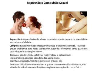 Repressão x Compulsão Sexual
Repressão: A repressão tende a fazer o caminho oposto que é o da sexualidade
sem responsabilidade.
Compulsão:Atos inconseqüentes geram abuso e falta de saciedade. Trazendo
graves problemas para nossa sociedade.Causando sofrimentos tanto quanto os
causados pelas castrações como:
Doenças, abortos, lesões afetivas, maternidade e paternidade
irresponsáveis, crianças abandonadas, vampirismo
espiritual, obsessão, transtornos mentais e físico, etc.
Sentimos dificuldades de entender a grandeza do sexo na Vida Universal, em
virtude de reduzirmos suas funções a órgãos e sensações do corpo físico.
 