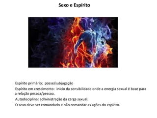 Sexo e Espírito
Espírito primário: posse/subjugação
Espírito em crescimento: início da sensibilidade onde a energia sexual é base para
a relação pessoa/pessoa.
Autodisciplina: administração da carga sexual.
O sexo deve ser comandado e não comandar as ações do espírito.
 