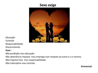 Sexo exige
Educação
Controle
Responsabilidade
Discernimento
Sexo :
Não proibição mas educação.
Não abstinência imposta mas emprego com respeito ao outro e a si mesmo.
Não impulso livre mas responsabilidade.
Não indisciplina mas controle.
Emmanuel
 