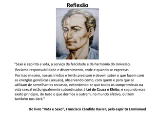 Reflexão
"Sexo é espírito e vida, a serviço da felicidade e da harmonia do Universo.
Reclama responsabilidade e discernimento, onde e quando se expresse.
Por isso mesmo, nossos irmãos e irmãs precisam e devem saber o que fazem com
as energias genésicas (sexuais), observando como, com quem e para que se
utilizam de semelhantes recursos, entendendo-se que todos os compromissos na
vida sexual estão igualmente subordinados à Lei de Causa e Efeito; e segundo esse
exato princípio, de tudo o que dermos a outrem, no mundo afetivo, outrem
também nos dará.“
Do livro "Vida e Sexo", Francisco Cândido Xavier, pelo espírito Emmanuel
 