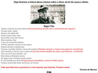 Regra Três
Tantas você fez que ela cansou (Nunca devemos brincar com o sentimento de ninguém)
Porque você, rapaz
Abusou da regra três
Onde menos vale mais
Da primeira vez ela chorou
Mas resolveu ficar
É que os momentos felizes
Tinham deixado raízes no seu penar
Depois perdeu a esperança
Porque o perdão também cansa de perdoar (Perdoar sempre o mesmo erro pode ser conivência)
Tem sempre o dia em que a casa cai (Um dia iremos receber de volta o que fizemos, é inevitável)
Pois vai curtir seu deserto, vai.
Mas deixe a lâmpada acesa
Se algum dia a tristeza quiser entrar
E uma bebida por perto (A fuga através da bebida é comum nestes casos)
Porque você pode estar certo que vai chorar.
Tudo que fizermos ao próximo,é a nós mesmos que faremos. Pensem nisso!
Vinícios de Moraes
Hoje faremos a leitura dessa música sobre a ótica, da lei de causa e efeito.
 