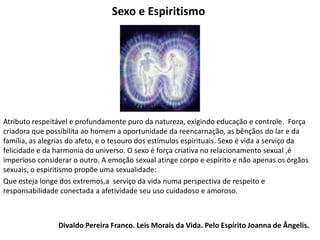 Sexo e Espiritismo
Atributo respeitável e profundamente puro da natureza, exigindo educação e controle. Força
criadora que possibilita ao homem a oportunidade da reencarnação, as bênçãos do lar e da
família, as alegrias do afeto, e o tesouro dos estímulos espirituais. Sexo é vida a serviço da
felicidade e da harmonia do universo. O sexo é força criativa no relacionamento sexual ,é
imperioso considerar o outro. A emoção sexual atinge corpo e espírito e não apenas os órgãos
sexuais, o espiritismo propõe uma sexualidade:
Que esteja longe dos extremos,a serviço da vida numa perspectiva de respeito e
responsabilidade conectada a afetividade seu uso cuidadoso e amoroso.
Divaldo Pereira Franco. Leis Morais da Vida. Pelo Espírito Joanna de Ângelis.
 