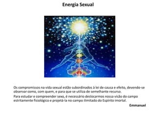 Energia Sexual
Os compromissos na vida sexual estão subordinados à lei de causa e efeito, devendo-se
observar como, com quem, e para que se utiliza de semelhante recurso.
Para estudar e compreender sexo, é necessário deslocarmos nossa visão do campo
estritamente fisiológico e projetá-la no campo ilimitado do Espírito imortal.
Emmanuel
 