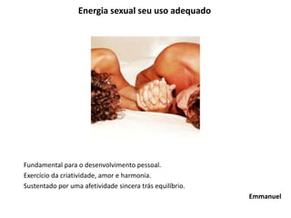 Energia sexual seu uso adequado
Fundamental para o desenvolvimento pessoal.
Exercício da criatividade, amor e harmonia.
Sustentado por uma afetividade sincera trás equilíbrio.
Emmanuel
 