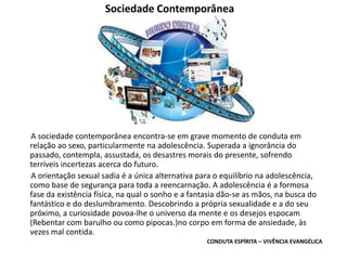 Sociedade Contemporânea
A sociedade contemporânea encontra-se em grave momento de conduta em
relação ao sexo, particularmente na adolescência. Superada a ignorância do
passado, contempla, assustada, os desastres morais do presente, sofrendo
terríveis incertezas acerca do futuro.
A orientação sexual sadia é a única alternativa para o equilíbrio na adolescência,
como base de segurança para toda a reencarnação. A adolescência é a formosa
fase da existência física, na qual o sonho e a fantasia dão-se as mãos, na busca do
fantástico e do deslumbramento. Descobrindo a própria sexualidade e a do seu
próximo, a curiosidade povoa-lhe o universo da mente e os desejos espocam
(Rebentar com barulho ou como pipocas.)no corpo em forma de ansiedade, às
vezes mal contida.
CONDUTA ESPÍRITA – VIVÊNCIA EVANGÉLICA
 
