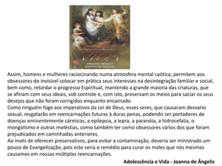Assim, homens e mulheres raciocinando numa atmosfera mental caótica, permitem aos
obsessores do invisível colocar em prática seus interesses na desintegração familiar e social,
bem como, retardar o progresso Espiritual, mantendo a grande maioria das criaturas, que
se afinam com seus ideais, sob controle e, com isto, preservam os meios para saciar os seus
desejos que não foram corrigidos enquanto encarnado.
Como ninguém foge aos imperativos da Lei de Deus, esses seres, que causaram desvario
sexual, resgatarão em reencarnações futuras à duras penas, podendo ser portadores de
doenças eminentemente cármicas, a epilepsia, a lepra, a paranóia, a hidrocefalia, o
mongolismo e outras moléstias, como também ter como obsessores vários dos que foram
prejudicados em caminhadas anteriores.
Ao invés de oferecer preservativos, para evitar a contaminação, deveria ser ministrado um
pouco de Evangelização, pois este seria o remédio para curar os males que nós mesmos
causamos em nossas múltiplas reencarnações.
Adolescência e Vida - Joanna de Ângelis
 