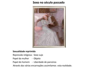 Sexo no século passado
Sexualidade reprimida
Repressão religiosa - Sexo sujo
Papel da mulher - Objeto
Papel do homem - Liberdade de parceiras
Através das várias encarnações assimilamos esta realidade.
 