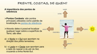 FRENTE, COSTAS, DE QUEM?
A importância dos pontos de
referência
Pontos Cardeais: são pontos
principais utilizados como padrão de
localização ou pontos de referência.
Através deles é possível localizar
qualquer lugar sobre a superfície da
Terra, são eles:
a) o Norte e o Sul que apontam na
direção dos pólos terrestres;
b) o Leste e o Oeste que apontam para
o lado do nascer e do pôr do Sol,
cruzando a linha Norte-Sul.
 