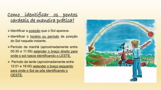 Como identificar os pontos
cardeais de maneira prática?
Identificar a posição que o Sol aparece.
Identificar o horário ou período da posição
do Sol naquele instante.
Período da manhã (aproximadamente entre
05:30 e 11:59) estender o braço direito para
onde o sol nasce identificando o LESTE.
 Período da tarde (aproximadamente entre
12:01 e 18:00) estender o braço esquerdo
para onde o Sol se põe identificando o
OESTE.
 