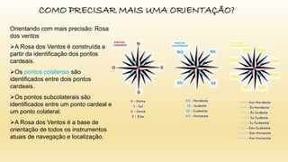 COMO PRECISAR MAIS UMA ORIENTAÇÃO?
Orientando com mais precisão: Rosa
dos ventos
A Rosa dos Ventos é construída a
partir da identificação dos pontos
cardeais.
Os pontos colaterais são
identificados entre dois pontos
cardeais.
Os pontos subcolaterais são
identificados entre um ponto cardeal e
um ponto colateral.
A Rosa dos Ventos é a base de
orientação de todos os instrumentos
atuais de navegação e localização.
 