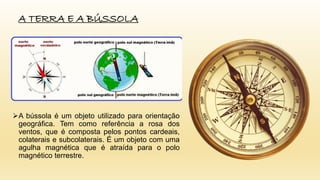 A bússola é um objeto utilizado para orientação
geográfica. Tem como referência a rosa dos
ventos, que é composta pelos pontos cardeais,
colaterais e subcolaterais. É um objeto com uma
agulha magnética que é atraída para o polo
magnético terrestre.
A TERRA E A BÚSSOLA
 