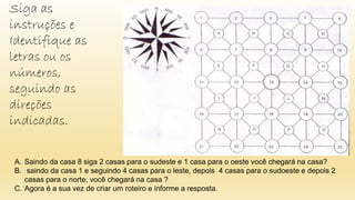 A. Saindo da casa 8 siga 2 casas para o sudeste e 1 casa para o oeste você chegará na casa?
B. saindo da casa 1 e seguindo 4 casas para o leste, depois 4 casas para o sudoeste e depois 2
casas para o norte, você chegará na casa ?
C. Agora é a sua vez de criar um roteiro e informe a resposta.
Siga as
instruções e
Identifique as
letras ou os
números,
seguindo as
direções
indicadas.
 