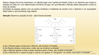 Alguns colegas da turma resolveram, no sábado jogar uma “partida de futebol. Esse é um desenho que mostra a
posição de cada um, num determinado momento do jogo, em que Marcelo e Renato estão disputando a bola no
meio de campo.
Complete os espaço abaixo com os pontos Cardeais e Colaterais de acordo com o desenho e as suposições
feitas sobre o que aconteceu logo depois.
Atenção Observa a posição do Sol – são 6 horas da tarde
a) Se o Renato jogar a bola para o Marcos, ele chutará na direção________________
b) Se Renato atrasar a bola para o João, ele vai chutá-la na direção________________
c)Se o Marcelo ganhar a bola e quiser atrasá-la para o Paulo, ele chutará na direção ___________________
d) Se o Marcelo foi o craque do jogo e marcou um golaço no “frangueiro” do Carlos, ele chutou na direção _____
 