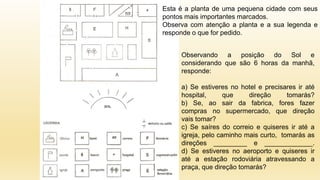 Observando a posição do Sol e
considerando que são 6 horas da manhã,
responde:
a) Se estiveres no hotel e precisares ir até
hospital, que direção tomarás?
b) Se, ao sair da fabrica, fores fazer
compras no supermercado, que direção
vais tomar?
c) Se saíres do correio e quiseres ir até a
igreja, pelo caminho mais curto, tomarás as
direções _________ e _____________.
d) Se estiveres no aeroporto e quiseres ir
até a estação rodoviária atravessando a
praça, que direção tomarás?
Esta é a planta de uma pequena cidade com seus
pontos mais importantes marcados.
Observa com atenção a planta e a sua legenda e
responde o que for pedido.
 