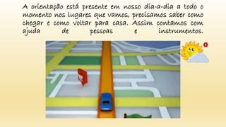 A orientação está presente em nosso dia-a-dia a todo o
momento nos lugares que vamos, precisamos saber como
chegar e como voltar para casa. Assim contamos com
ajuda de pessoas e instrumentos.
 