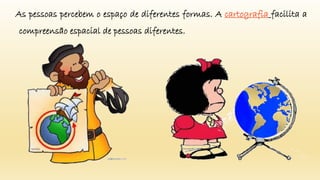 As pessoas percebem o espaço de diferentes formas. A cartografia facilita a
compreensão espacial de pessoas diferentes.
 