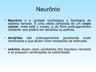Neurônio
• Neurônio é a unidade morfológica e fisiológica do
sistema nervoso. É uma célula composta de um corpo
celular, onde está o núcleo, e de finos prolongamentos
celulares, que podem ser dendritos ou axônios.
• dendritos são prolongamentos geralmente muito
ramificados e que atuam como receptores de estímulos.
• axônios atuam como condutores dos impulsos nervosos
e só possuem ramificações na extremidade.
 