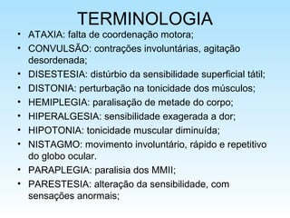 TERMINOLOGIA
• ATAXIA: falta de coordenação motora;
• CONVULSÃO: contrações involuntárias, agitação
desordenada;
• DISESTESIA: distúrbio da sensibilidade superficial tátil;
• DISTONIA: perturbação na tonicidade dos músculos;
• HEMIPLEGIA: paralisação de metade do corpo;
• HIPERALGESIA: sensibilidade exagerada a dor;
• HIPOTONIA: tonicidade muscular diminuída;
• NISTAGMO: movimento involuntário, rápido e repetitivo
do globo ocular.
• PARAPLEGIA: paralisia dos MMII;
• PARESTESIA: alteração da sensibilidade, com
sensações anormais;
 