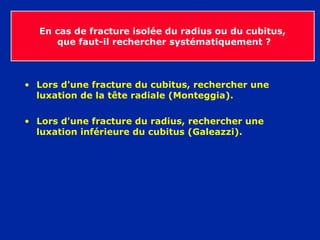 En cas de fracture isolée du radius ou du cubitus,
que faut-il rechercher systématiquement ?
• Lors d'une fracture du cubitus, rechercher une
luxation de la tête radiale (Monteggia).
• Lors d'une fracture du radius, rechercher une
luxation inférieure du cubitus (Galeazzi).
 