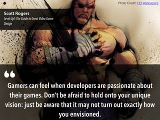 Gamers can feel when developers are passionate about
their games. Don’t be afraid to hold onto your unique
vision: just be aware that it may not turn out exactly how
you envisioned.
“
Scott Rogers
LevelUp!:TheGuidetoGreatVideoGame
Design
Photo Credit: HD Wallpapers
 
