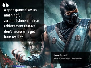 A good game gives us
meaningful
accomplishment – clear
achievement that we
don’t necessarily get
from real life.
“
Jesse Schell
TheArtofGameDesign:ABookofLenses
Photo Credit: HD Wallpapers
 