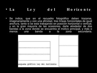 La Ley del Horizonte Se indica, que en el recuadro fotográfico deben trazarse, imaginariamente y con una afinidad, tres líneas horizontales de igual anchura, tanto si se esta trabajando en posición horizontal o vertical, y en la gran mayoría de las ocasiones, darle alrededor de dos bandas a la zona donde se encuentra el motivo principal, y más o menos una banda a la zona secundaria. 