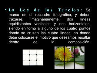 La Ley de los Tercios:   Se marca en el recuadro fotográfico, y deben trazarse, imaginariamente, dos líneas equidistantes verticales y dos horizontales, siendo en torno a alguno de los cuatro puntos donde se cruzan las cuatro líneas, en donde debe colocarse el motivo que deseamos resaltar dentro de la composición. 