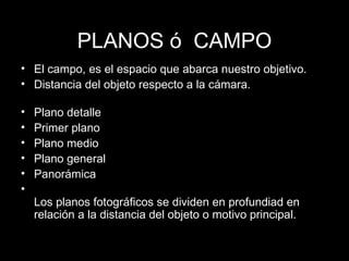 PLANOS  ó  CAMPO El campo, es el espacio que abarca nuestro objetivo.  Distancia del objeto respecto a la c ámara. Plano detalle Primer plano Plano medio Plano general Panorámica Los planos fotográficos se dividen en profundiad en relación a la distancia del objeto o motivo principal.  