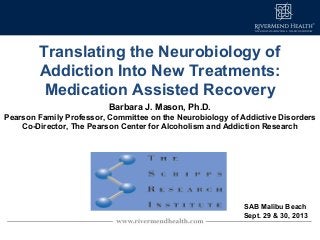 Translating the Neurobiology of
Addiction Into New Treatments:
Medication Assisted Recovery
Barbara J. Mason, Ph.D.
Pearson Family Professor, Committee on the Neurobiology of Addictive Disorders
Co-Director, The Pearson Center for Alcoholism and Addiction Research
SAB Malibu Beach
Sept. 29 & 30, 2013
 