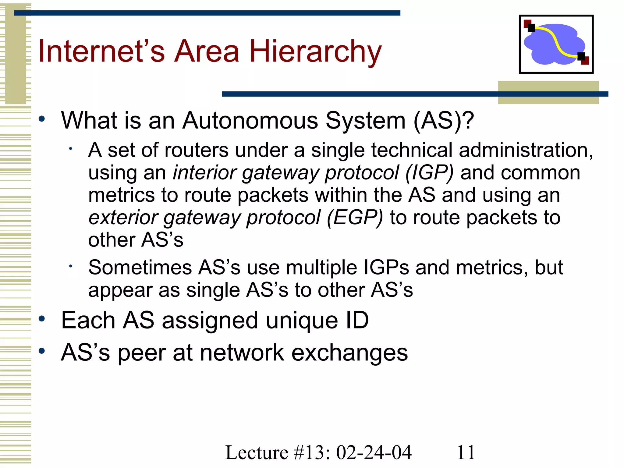 Lecture #13: 02-24-04 11
Internet’s Area Hierarchy
• What is an Autonomous System (AS)?
• A set of routers under a single technical administration,
using an interior gateway protocol (IGP) and common
metrics to route packets within the AS and using an
exterior gateway protocol (EGP) to route packets to
other AS’s
• Sometimes AS’s use multiple IGPs and metrics, but
appear as single AS’s to other AS’s
• Each AS assigned unique ID
• AS’s peer at network exchanges
 