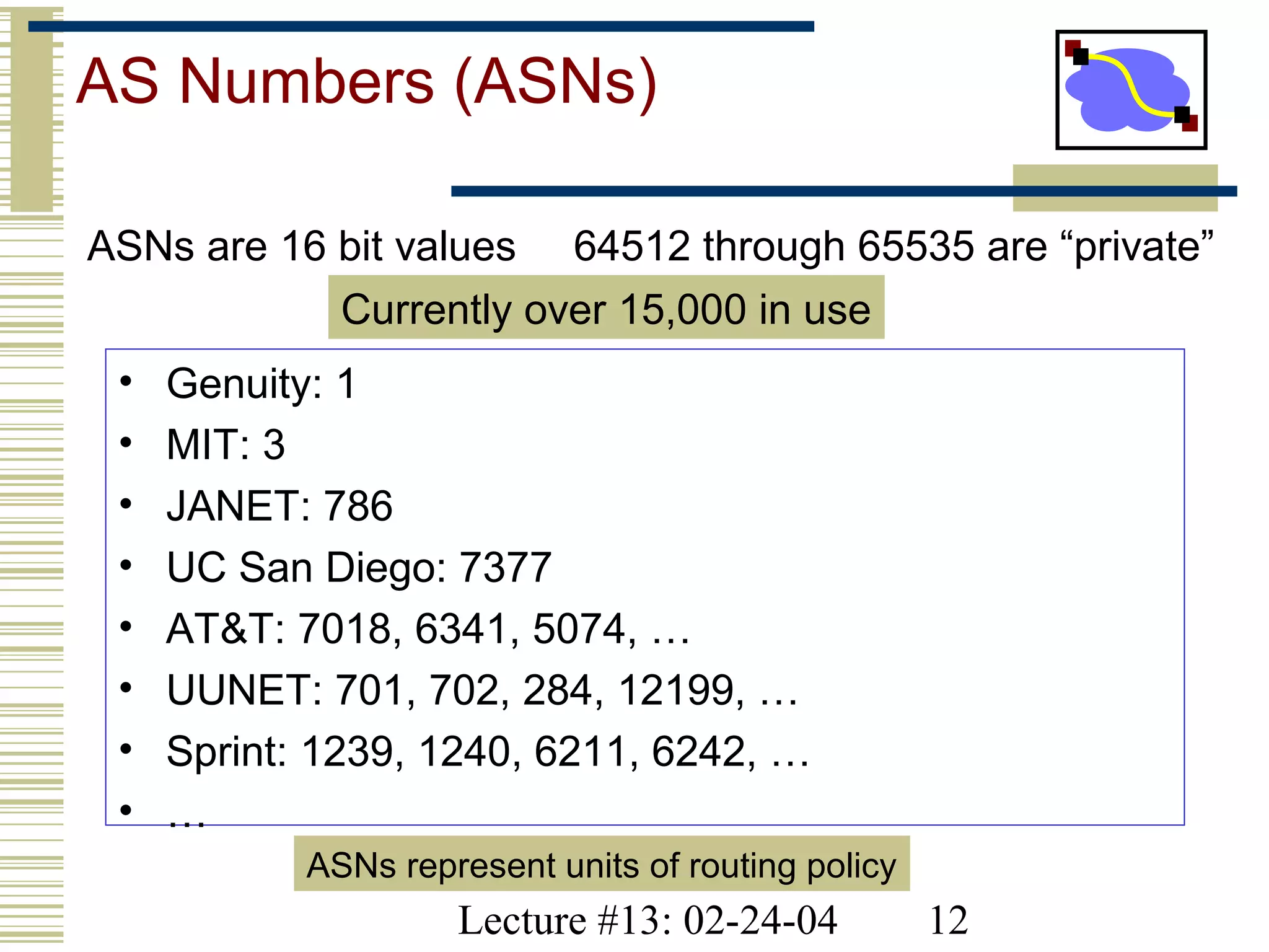 Lecture #13: 02-24-04 12
AS Numbers (ASNs)
ASNs are 16 bit values 64512 through 65535 are “private”
• Genuity: 1
• MIT: 3
• JANET: 786
• UC San Diego: 7377
• AT&T: 7018, 6341, 5074, …
• UUNET: 701, 702, 284, 12199, …
• Sprint: 1239, 1240, 6211, 6242, …
• …
ASNs represent units of routing policy
Currently over 15,000 in use
 