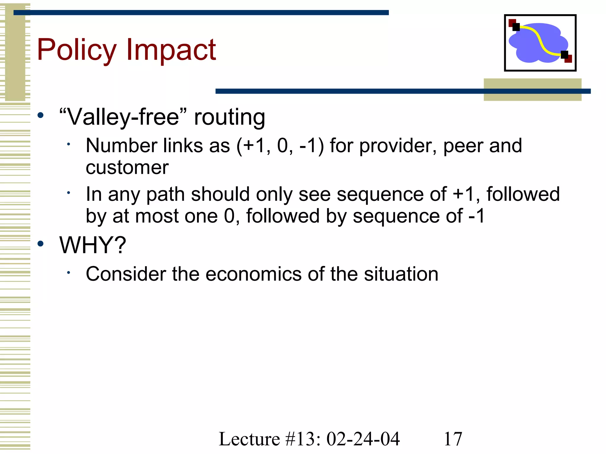 Lecture #13: 02-24-04 17
Policy Impact
• “Valley-free” routing
• Number links as (+1, 0, -1) for provider, peer and
customer
• In any path should only see sequence of +1, followed
by at most one 0, followed by sequence of -1
• WHY?
• Consider the economics of the situation
 