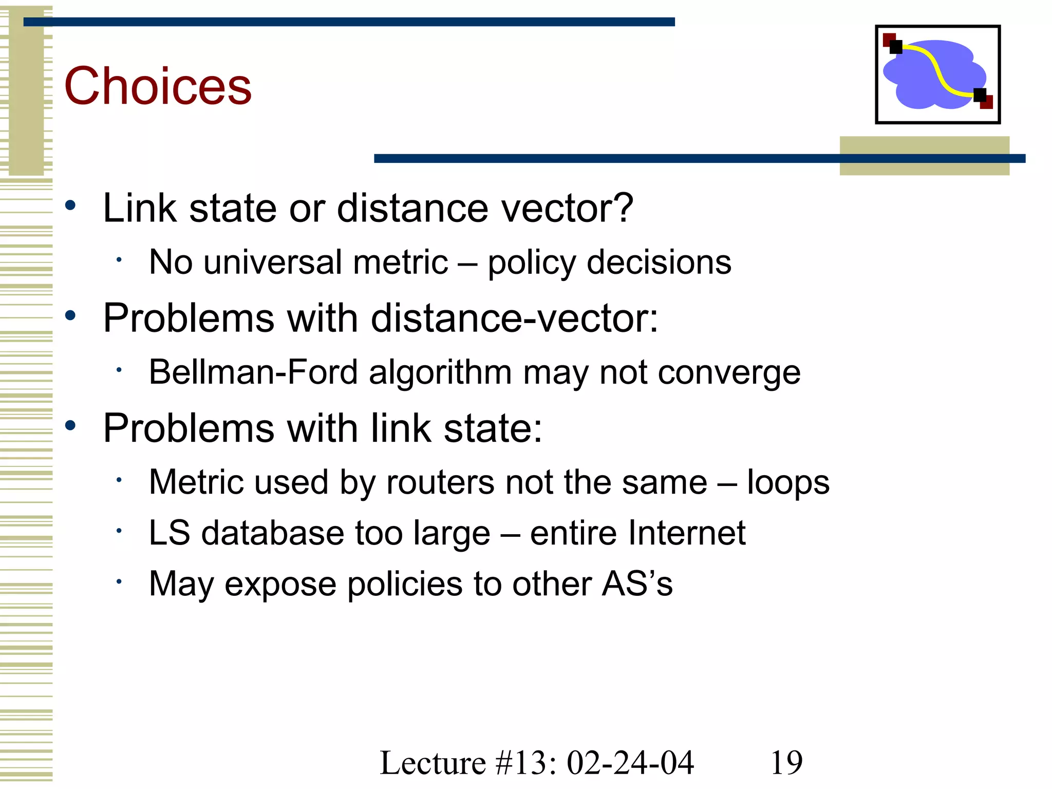 Lecture #13: 02-24-04 19
Choices
• Link state or distance vector?
• No universal metric – policy decisions
• Problems with distance-vector:
• Bellman-Ford algorithm may not converge
• Problems with link state:
• Metric used by routers not the same – loops
• LS database too large – entire Internet
• May expose policies to other AS’s
 