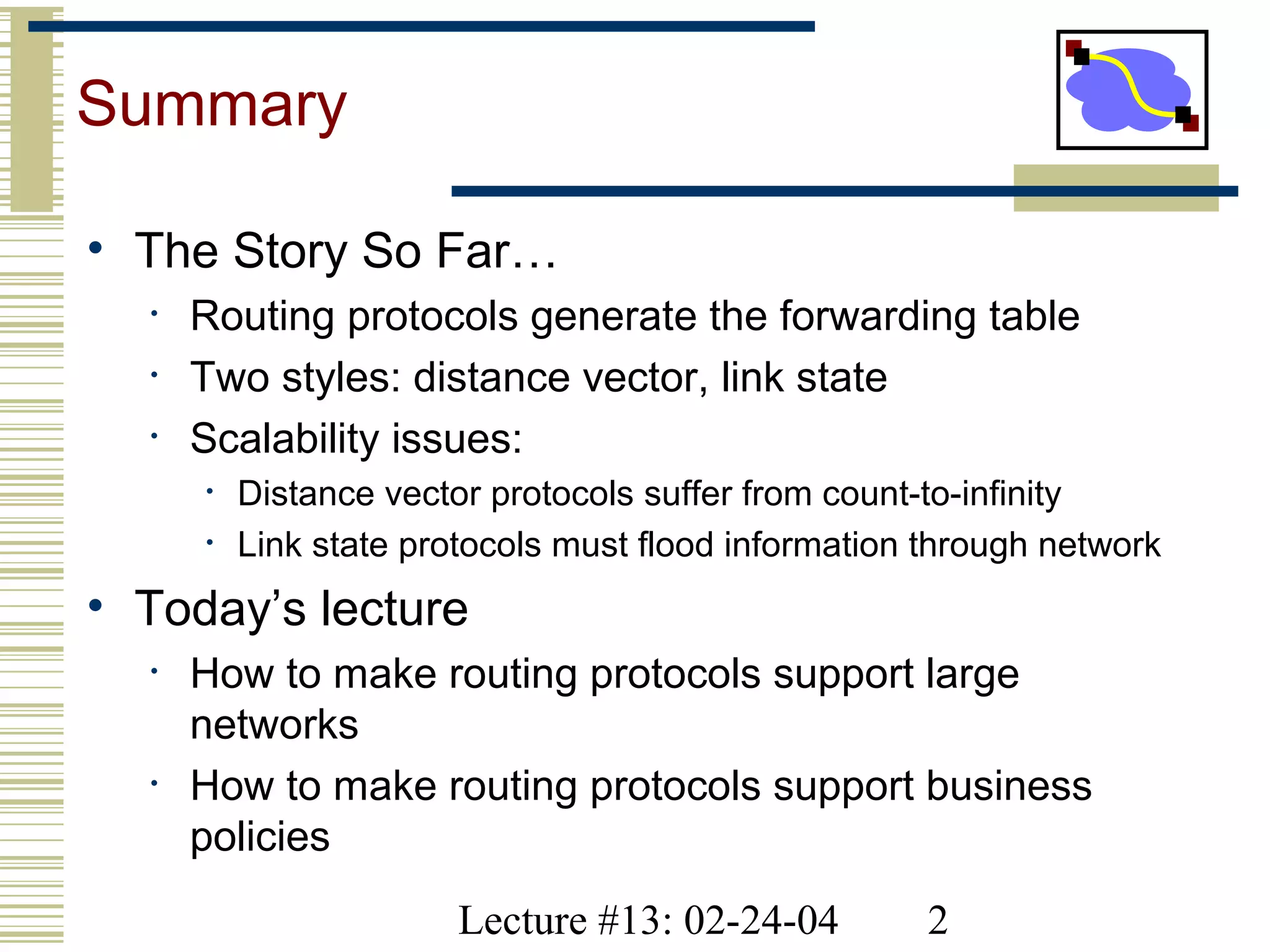 Lecture #13: 02-24-04 2
Summary
• The Story So Far…
• Routing protocols generate the forwarding table
• Two styles: distance vector, link state
• Scalability issues:
• Distance vector protocols suffer from count-to-infinity
• Link state protocols must flood information through network
• Today’s lecture
• How to make routing protocols support large
networks
• How to make routing protocols support business
policies
 
