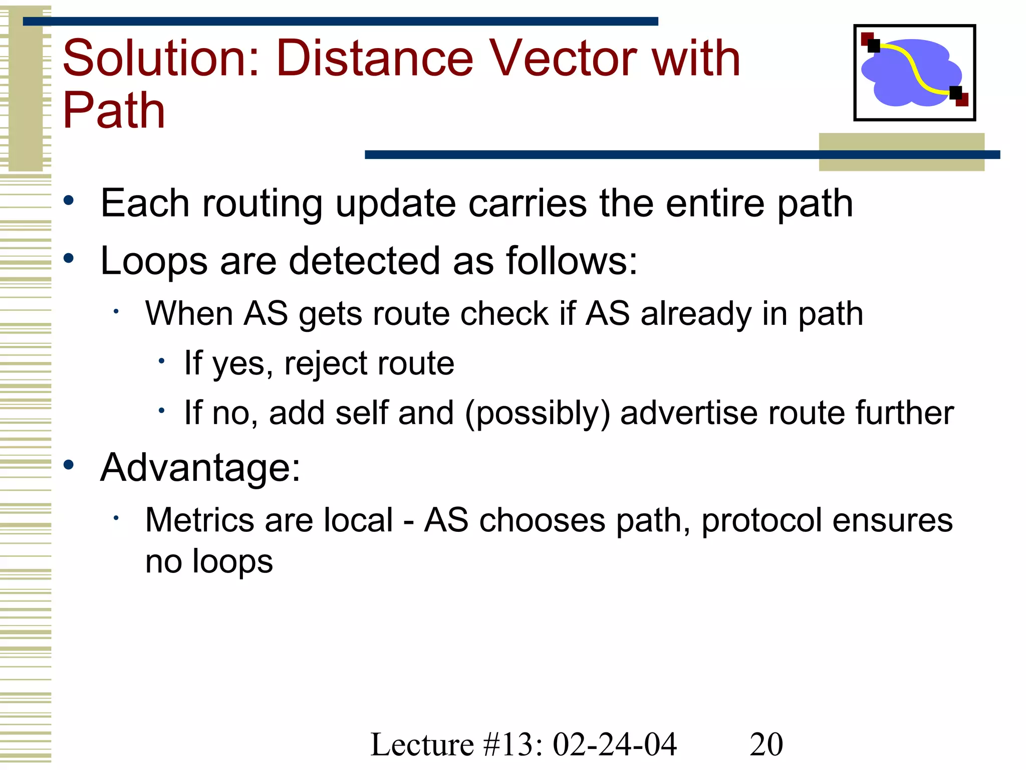Lecture #13: 02-24-04 20
Solution: Distance Vector with
Path
• Each routing update carries the entire path
• Loops are detected as follows:
• When AS gets route check if AS already in path
• If yes, reject route
• If no, add self and (possibly) advertise route further
• Advantage:
• Metrics are local - AS chooses path, protocol ensures
no loops
 
