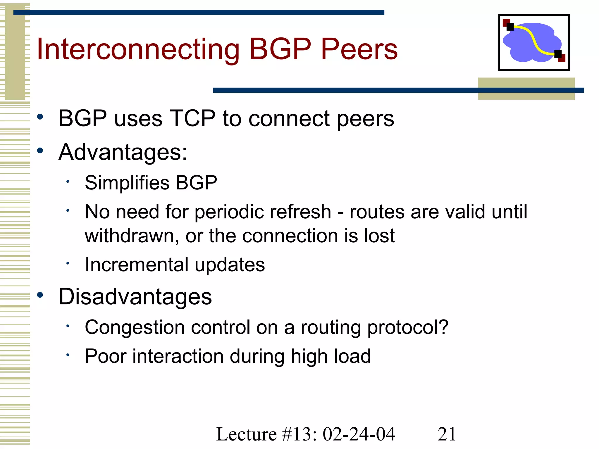 Lecture #13: 02-24-04 21
Interconnecting BGP Peers
• BGP uses TCP to connect peers
• Advantages:
• Simplifies BGP
• No need for periodic refresh - routes are valid until
withdrawn, or the connection is lost
• Incremental updates
• Disadvantages
• Congestion control on a routing protocol?
• Poor interaction during high load
 