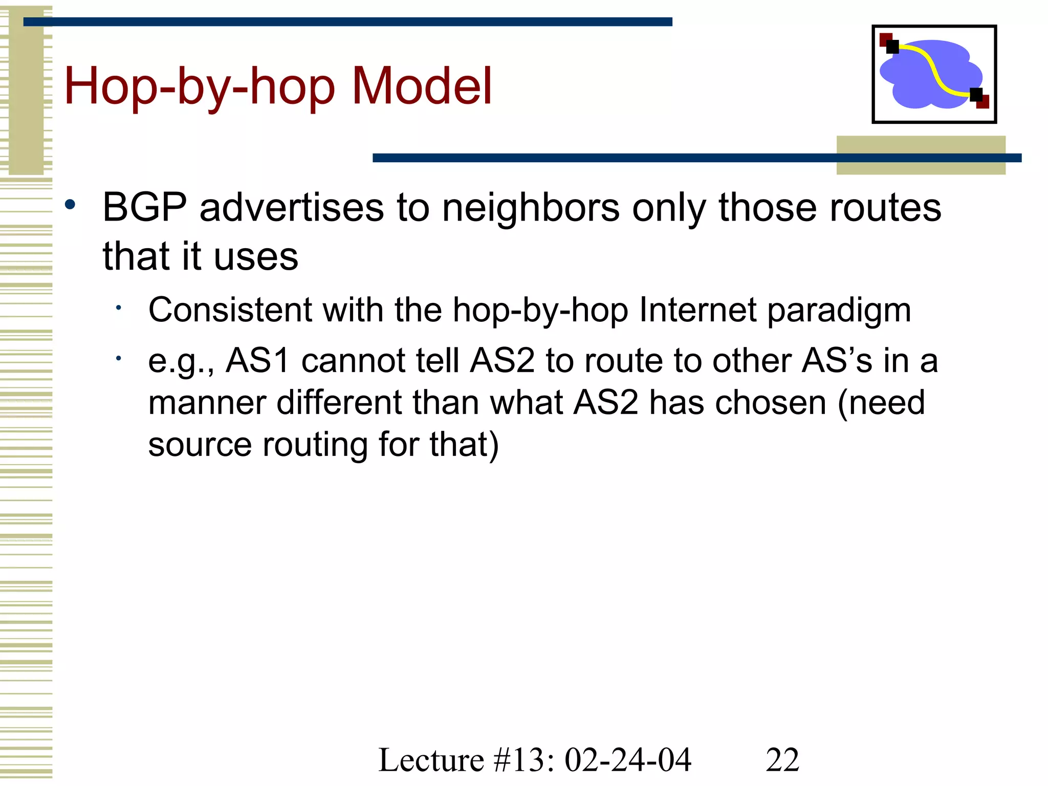 Lecture #13: 02-24-04 22
Hop-by-hop Model
• BGP advertises to neighbors only those routes
that it uses
• Consistent with the hop-by-hop Internet paradigm
• e.g., AS1 cannot tell AS2 to route to other AS’s in a
manner different than what AS2 has chosen (need
source routing for that)
 