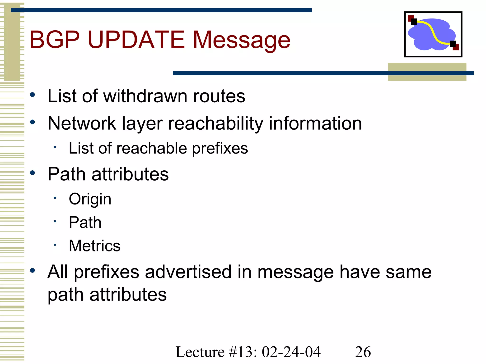 Lecture #13: 02-24-04 26
BGP UPDATE Message
• List of withdrawn routes
• Network layer reachability information
• List of reachable prefixes
• Path attributes
• Origin
• Path
• Metrics
• All prefixes advertised in message have same
path attributes
 