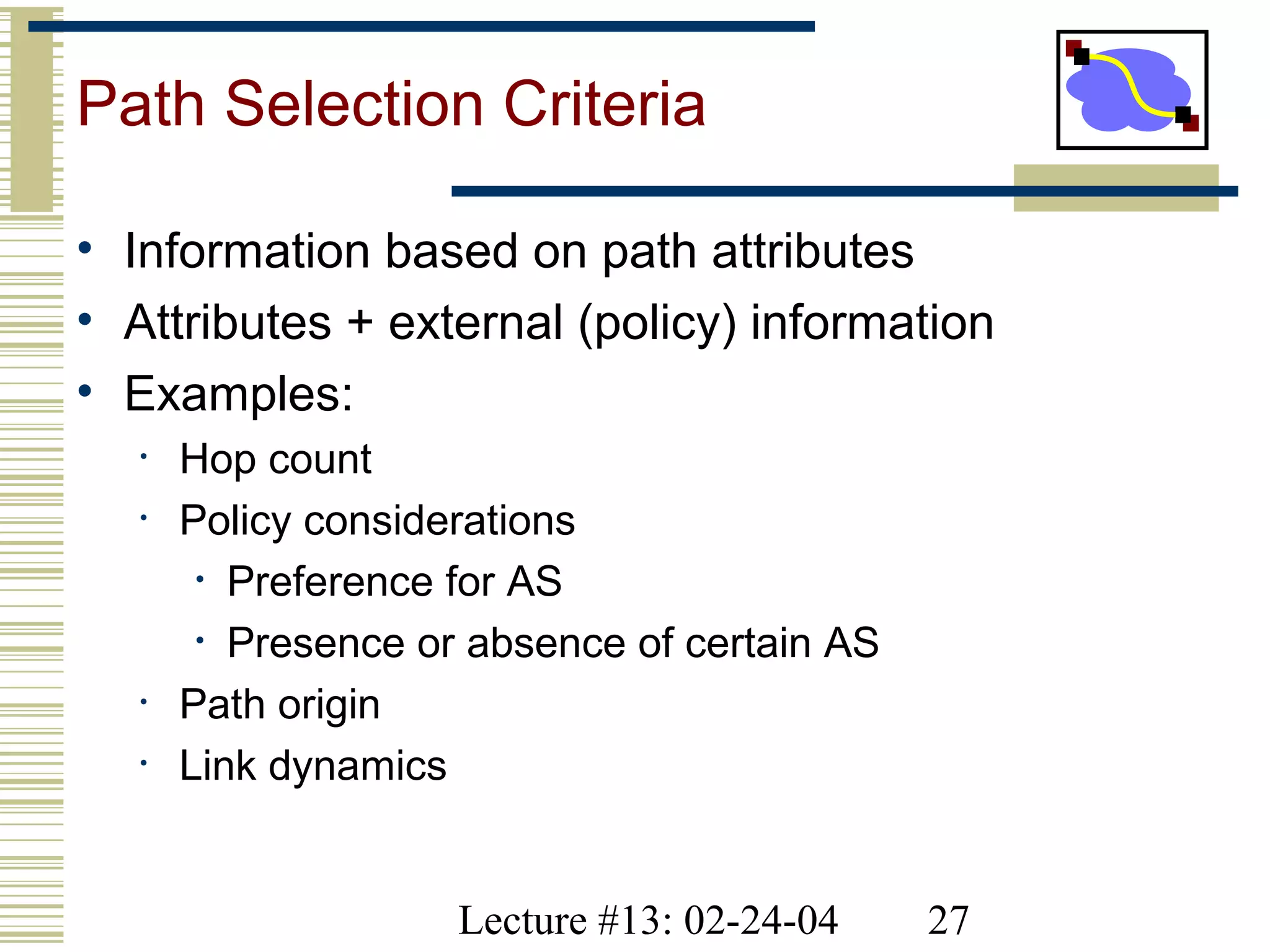 Lecture #13: 02-24-04 27
Path Selection Criteria
• Information based on path attributes
• Attributes + external (policy) information
• Examples:
• Hop count
• Policy considerations
• Preference for AS
• Presence or absence of certain AS
• Path origin
• Link dynamics
 