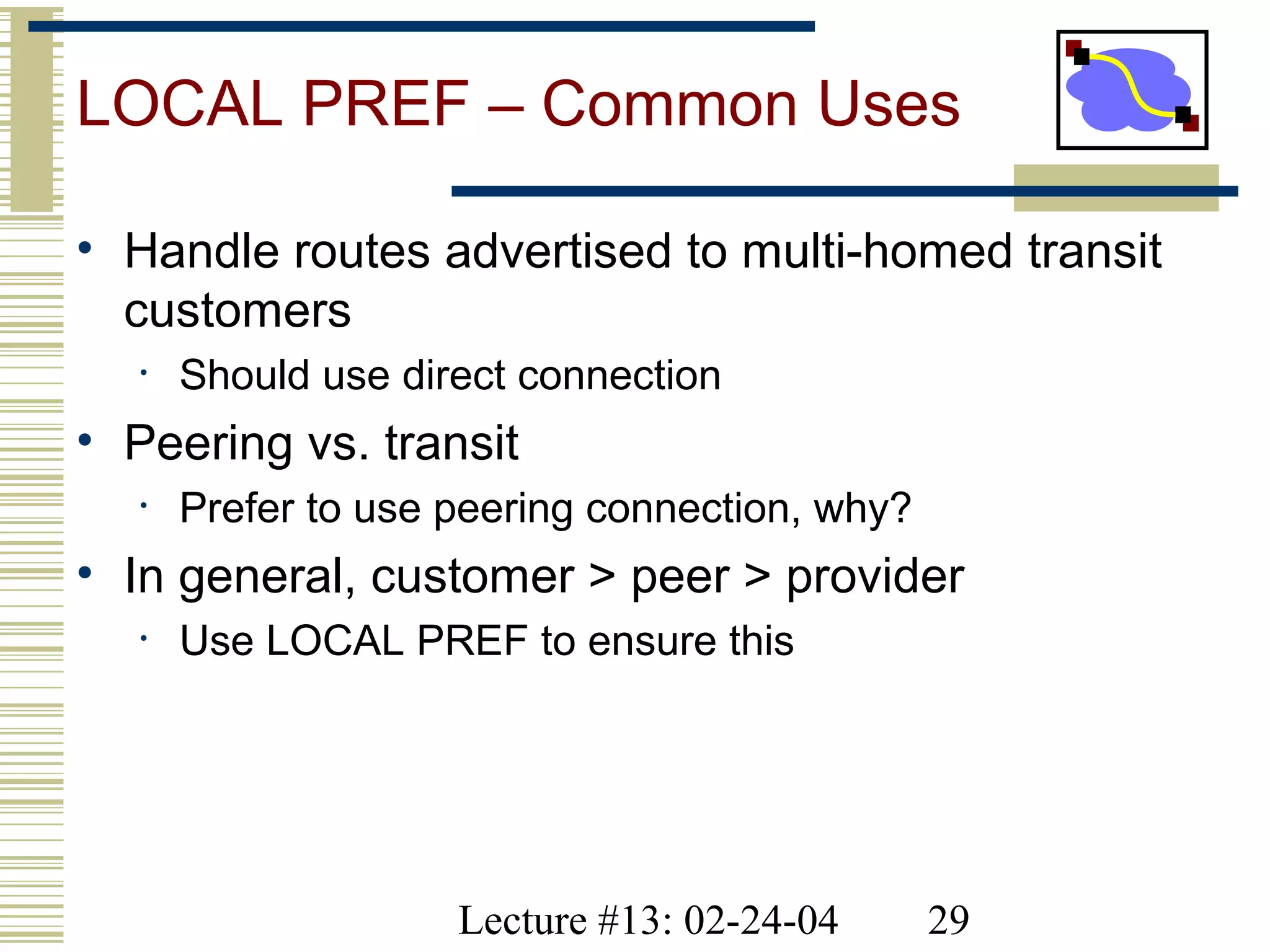 Lecture #13: 02-24-04 29
LOCAL PREF – Common Uses
• Handle routes advertised to multi-homed transit
customers
• Should use direct connection
• Peering vs. transit
• Prefer to use peering connection, why?
• In general, customer > peer > provider
• Use LOCAL PREF to ensure this
 